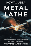 How to Use a Metal Lathe: The Ultimate Guide to Shaping Metal with Skill and Precision
