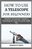 How to Use a Telescope for Beginners: Amateur Astronomer's Guide to Unlocking the Mysteries of the Night Sky