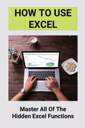 How To Use Excel: Master All Of The Hidden Excel Functions: Excel For Dummies Book