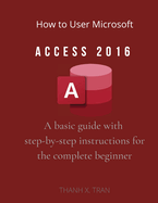 How to Use Microsoft Access 2016: A basic guide with step-by-step instructions for the complete beginner