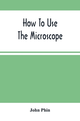 How To Use The Microscope; Being Practical Hints On The Selection And Use Of That Instrument, Intended For Beginners - Phin, John