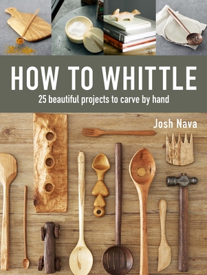 How to Whittle: 25 Beautiful Projects to Carve by Hand - Nava, Josh