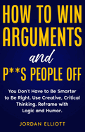 How to Win Arguments and P**s People Off. You Don't Have to Be Smarter to Be Right. Use Creative Critical Thinking. Reframe with Logic and Humor.