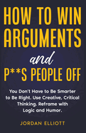 How to Win Arguments and P**s People Off. You Don't Have to Be Smarter to Be Right. Use Creative, Critical Thinking. Reframe with Logic and Humor.