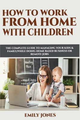 How to Work from Home with Children: The Complete Guide to Managing Your Kids & Family While Doing Home Based Business or Remote Jobs - Jones, Emily