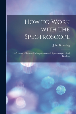 How to Work With the Spectroscope: a Manual of Practical Manipulation With Spectroscopes of All Kinds ... - Browning, John 1835-1925