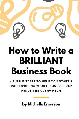 How to Write a Brilliant Business Book: 4 Simple Steps to Help You Start & Finish Writing Your Business Book - Minus the Overwhelm - Emerson, Michelle