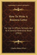 How To Write A Business Letter: For Use In Offices, Schools, And As A General Reference Book (1915)