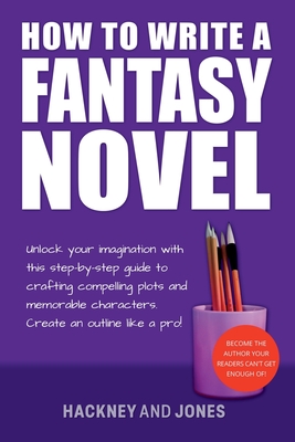 How To Write A Fantasy Novel: Unlock Your Imagination With This Step-By-Step Guide To Crafting Compelling Plots And Memorable Characters - Jones, Hackney And