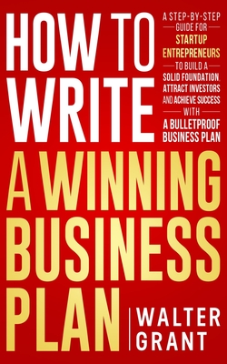How to Write a Winning Business Plan: A Step-by-Step Guide for Startup Entrepreneurs to Build a Solid Foundation, Attract Investors and Achieve Success with a Bulletproof Business Plan - Grant, Walter