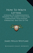 How To Write Letters: A Manual Of Correspondence, Showing The Correct Structure, Composition, Punctuation, Formalities, And Uses Of The Various Kinds Of Letters, Notes, And Cards (1876)