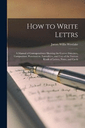 How to Write Lettrs: A Manual of Correspondence Showing the Correct Structure, Composition, Punctuation, Formalities, and Uses of the Various Kinds of Letters, Notes, and Cards