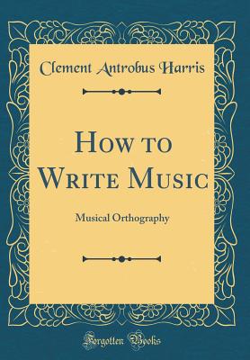 How to Write Music: Musical Orthography (Classic Reprint) - Harris, Clement Antrobus