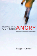 How We Make Our Kids Angry: Suggestions for Parents Who Want to Change - Cross, Roger, and Stewart, Ed