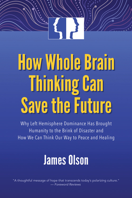How Whole Brain Thinking Can Save the Future: Why Left Hemisphere Dominance Has Brought Humanity to the Brink of Disaster and How We Can Think Our Way to Peace and Healing - Olson, James