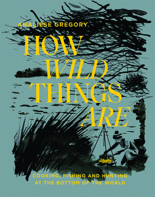 How Wild Things Are: Cooking, Fishing and Hunting at the Bottom of the World - Gregory, Analiese