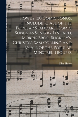 Howe's 100 Comic Songs, Including All of the Popular Standard Comic Songs as Sung by Lingard, Morris Bros., Buckley's, Christy's, Sam Collins', and by All of the Popular Minstrel Troupes - Howe, Elias 1820-1895 (Creator)