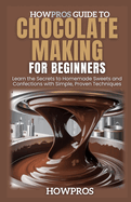 HowPros Guide to Chocolate Making for Beginners: Learn the Secrets to Homemade Sweets and Confections with Simple, Proven Techniques