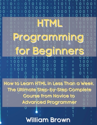 HTML Programming for Beginners: How to Learn HTML in Less Than a Week. The Ultimate Step-by-Step Complete Course from Novice to Advanced Programmer - Brown, William