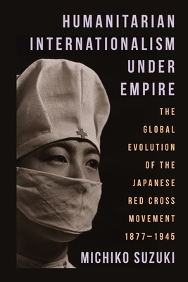 Humanitarian Internationalism Under Empire: The Global Evolution of the Japanese Red Cross Movement, 1877-1945 - Suzuki, Michiko