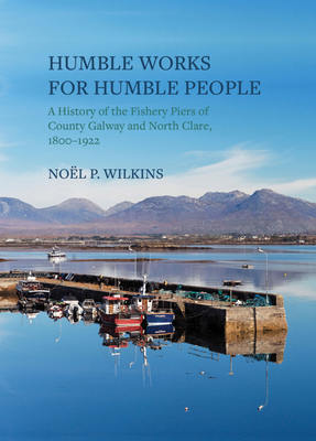 Humble Works for Humble People: A History of the Fishery Piers of County Galway and North Clare, 1800-1922 - Wilkins, Noel P.