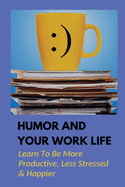 Humor And Your Work Life: Learn To Be More Productive, Less Stressed & Happier: The Use Of Humor In The Workplace