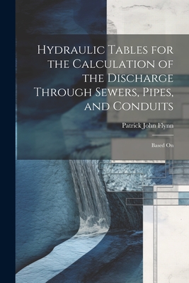 Hydraulic Tables for the Calculation of the Discharge Through Sewers, Pipes, and Conduits: Based On - Flynn, Patrick John