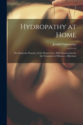 Hydropathy at Home: The Domestic Practice of the Water Cure, With Instructions for the Treatment of Diseases, Affections - Constantine, Joseph