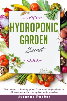 Hydroponic Garden Secret: The Secret to Having Your Fruit and Vegetables in All Seasons with the Hydroponic Garden. How to Grow Perfect Plants All Year Round - Parker, Susanne