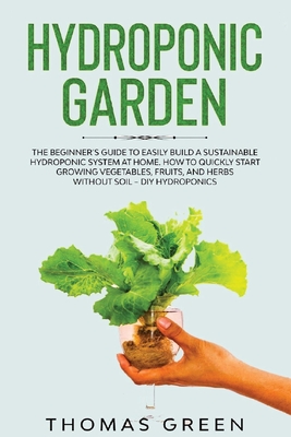 Hydroponic Garden: The Beginner's Guide to Easily Build a Sustainable Hydroponic System at Home. How to Quickly Start Growing Vegetables, Fruits, And Herbs Without Soil - DIY Hydroponics - Green, Thomas