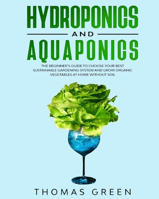 Hydroponics and Aquaponics: The Beginner's Guide to Choose Your Best Sustainable Gardening System and Grow Organic Vegetables at Home Without Soil - Green, Thomas