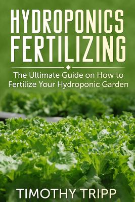 Hydroponics Fertilizing: The Ultimate Guide on How to Fertilize Your Hydroponic Garden - Tripp, Timothy