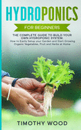 Hydroponics for Beginners: The Complete Guide to Build your Own Hydroponic System. How to Easily Setup your Garden and Start Growing Organic Vegetables, Fruit and Herbs at Home