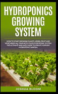 Hydroponics Growing System: How to start growing plants, herbs, fruit and vegetables all year with your hydroponics system. The ultimate and safe guide to create your diy hydroponic garden.
