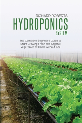 Hydroponics System: The Complete Beginner's Guide to Start Growing Fresh and Organic Vegetables at Home without Soil - Roberts, Richard