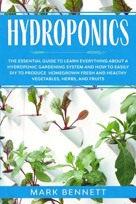 Hydroponics: The Essential Guide to Learn Everything About a Hydroponic Gardening System and How to Easily DIY to Produce Homegrown Fresh and Healthy Vegetables, Herbs, and Fruits - Bennett, Mark