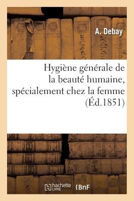 Hygine Gnrale de la Beaut Humaine, Spcialement Chez La Femme, de Son Perfectionnement: , de Sa Conservation Et Des Moyens de Prvenir Ou de Combattre... - Debay, A