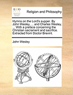 Hymns on the Lord's Supper. by John Wesley, ... and Charles Wesley, ... with a Preface Concerning the Christian Sacrament and Sacrifice. Extracted from Doctor Brevint.