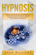 Hypnosis: Beginners Guide to Develop Your Confidence and Self-Esteem. Discover the Hypnosis Benefits and Learn Practical Exercises to Achieve Health, Wealth and Abundance