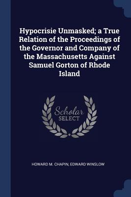 Hypocrisie Unmasked; a True Relation of the Proceedings of the Governor and Company of the Massachusetts Against Samuel Gorton of Rhode Island - Chapin, Howard M, and Winslow, Edward