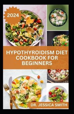 Hypothyroidism Diet Cookbook for Beginners: A Comprehensive Beginner's Guide to Managing Hypothyroidism with Delicious Recipes and Essential Dietary Tips - Smith, Jessica