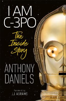 I Am C-3PO: The Inside Story - Daniels, Anthony, and Abrams, J.J. (Foreword by)