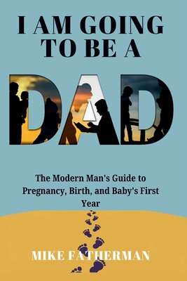 I Am Going to be a Dad: The Modern Man's Guide to Pregnancy, Birth, and Baby's First Year - Fatherman, Mike