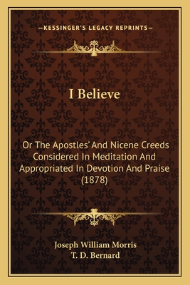 I Believe: Or the Apostles' and Nicene Creeds Considered in Meditation and Appropriated in Devotion and Praise (1878) - Morris, Joseph William, and Bernard, T D (Introduction by)