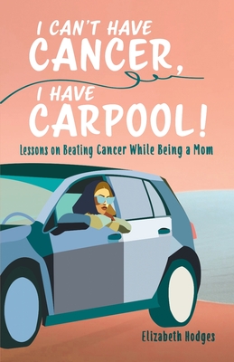 I Can't Have Cancer, I Have Carpool!: Lessons on Beating Cancer While Being a Mom - Hodges, Elizabeth