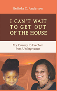 I Can't Wait to Get Out of the House: My Journey to Freedom from Unforgiveness