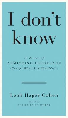 I Don't Know: In Praise of Admitting Ignorance (Except When You Shouldn't) - Cohen, Leah Hager
