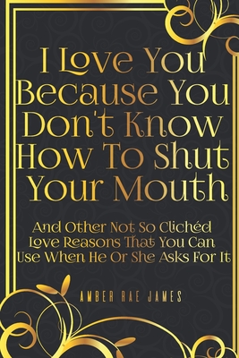 I Love You Because You Don't Know How To Shut Your Mouth And Other Not So Clichd Love Reasons That You Can Use When He Or She Asks For It: A Unique Love and Wedding Anniversary Gift - James, Amber Rae
