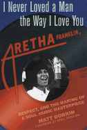 I Never Loved a Man the Way I Love You: Aretha Franklin, Respect, and the Making of a Soul Music Masterpiece