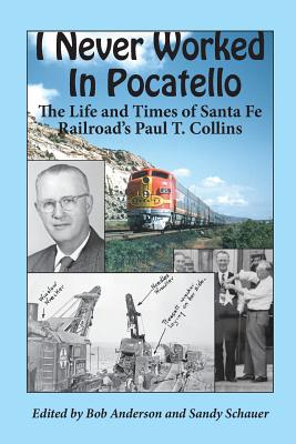 I Never Worked in Pocatello: The Life and Times of Santa Fe Railroad's Paul T. Collins - Anderson, Bob, Ed.D (Editor), and Schauer, Sandy (Editor), and Collins, Paul T